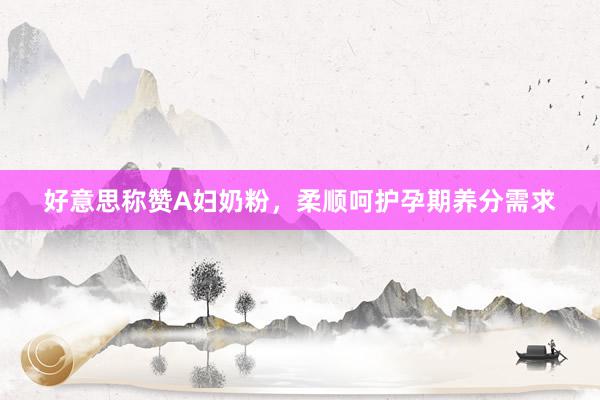 好意思称赞A妇奶粉，柔顺呵护孕期养分需求