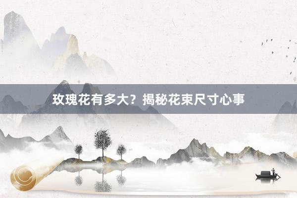 玫瑰花有多大？揭秘花束尺寸心事